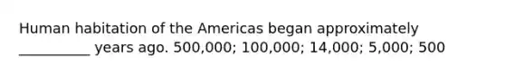 Human habitation of the Americas began approximately __________ years ago. 500,000; 100,000; 14,000; 5,000; 500