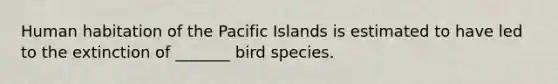 Human habitation of the Pacific Islands is estimated to have led to the extinction of _______ bird species.