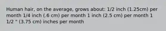 Human hair, on the average, grows about: 1/2 inch (1.25cm) per month 1/4 inch (.6 cm) per month 1 inch (2.5 cm) per month 1 1/2 " (3.75 cm) inches per month