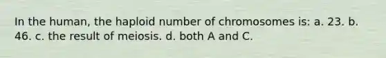 In the human, the haploid number of chromosomes is: a. 23. b. 46. c. the result of meiosis. d. both A and C.