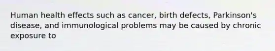 Human health effects such as cancer, birth defects, Parkinson's disease, and immunological problems may be caused by chronic exposure to