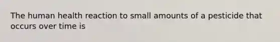 The human health reaction to small amounts of a pesticide that occurs over time is