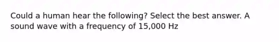 Could a human hear the following? Select the best answer. A sound wave with a frequency of 15,000 Hz