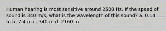 Human hearing is most sensitive around 2500 Hz. If the speed of sound is 340 m/s, what is the wavelength of this sound? a. 0.14 m b. 7.4 m c. 340 m d. 2160 m