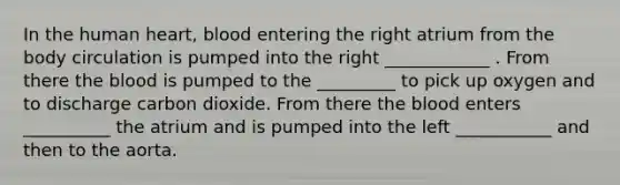 In the human heart, blood entering the right atrium from the body circulation is pumped into the right ____________ . From there the blood is pumped to the _________ to pick up oxygen and to discharge carbon dioxide. From there the blood enters __________ the atrium and is pumped into the left ___________ and then to the aorta.