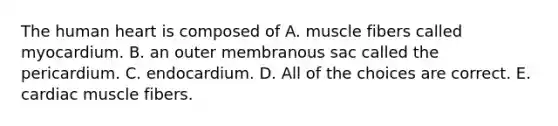 The human heart is composed of A. muscle fibers called myocardium. B. an outer membranous sac called the pericardium. C. endocardium. D. All of the choices are correct. E. cardiac muscle fibers.