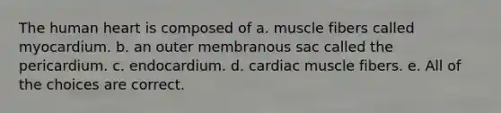 The human heart is composed of a. muscle fibers called myocardium. b. an outer membranous sac called the pericardium. c. endocardium. d. cardiac muscle fibers. e. All of the choices are correct.