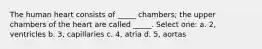 The human heart consists of _____ chambers; the upper chambers of the heart are called _____. Select one: a. 2, ventricles b. 3, capillaries c. 4, atria d. 5, aortas