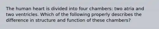 The human heart is divided into four chambers: two atria and two ventricles. Which of the following properly describes the difference in structure and function of these chambers?