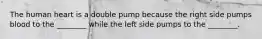 The human heart is a double pump because the right side pumps blood to the ________ while the left side pumps to the ________.