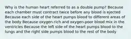 Why is the human heart referred to as a double pump? Because each chamber must contract twice before any blood is ejected Because each side of the heart pumps blood to different areas of the body Because oxygen-rich and oxygen-poor blood mix in the ventricles Because the left side of the heart pumps blood to the lungs and the right side pumps blood to the rest of the body