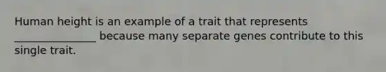 Human height is an example of a trait that represents _______________ because many separate genes contribute to this single trait.