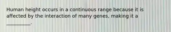 Human height occurs in a continuous range because it is affected by the interaction of many genes, making it a __________.