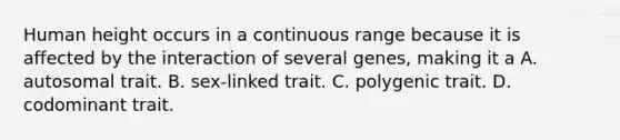 Human height occurs in a continuous range because it is affected by the interaction of several genes, making it a A. autosomal trait. B. sex-linked trait. C. polygenic trait. D. codominant trait.