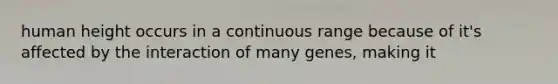 human height occurs in a continuous range because of it's affected by the interaction of many genes, making it