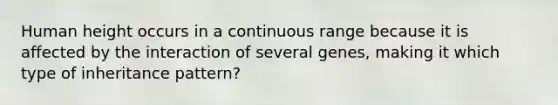 Human height occurs in a continuous range because it is affected by the interaction of several genes, making it which type of inheritance pattern?