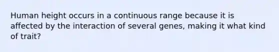 Human height occurs in a continuous range because it is affected by the interaction of several genes, making it what kind of trait?