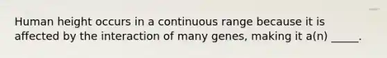 Human height occurs in a continuous range because it is affected by the interaction of many genes, making it a(n) _____.