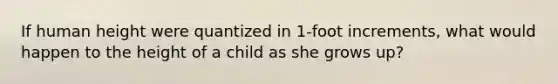 If human height were quantized in 1-foot increments, what would happen to the height of a child as she grows up?