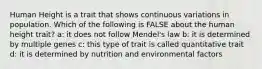 Human Height is a trait that shows continuous variations in population. Which of the following is FALSE about the human height trait? a: it does not follow Mendel's law b: it is determined by multiple genes c: this type of trait is called quantitative trait d: it is determined by nutrition and environmental factors