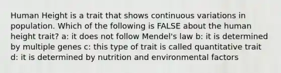 Human Height is a trait that shows continuous variations in population. Which of the following is FALSE about the human height trait? a: it does not follow Mendel's law b: it is determined by multiple genes c: this type of trait is called quantitative trait d: it is determined by nutrition and environmental factors