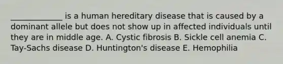 _____________ is a human hereditary disease that is caused by a dominant allele but does not show up in affected individuals until they are in middle age. A. Cystic fibrosis B. Sickle cell anemia C. Tay-Sachs disease D. Huntington's disease E. Hemophilia