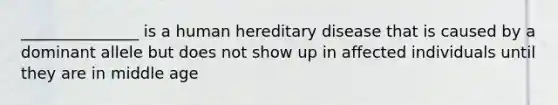 _______________ is a human hereditary disease that is caused by a dominant allele but does not show up in affected individuals until they are in middle age