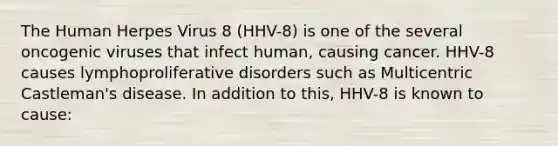 The Human Herpes Virus 8 (HHV-8) is one of the several oncogenic viruses that infect human, causing cancer. HHV-8 causes lymphoproliferative disorders such as Multicentric Castleman's disease. In addition to this, HHV-8 is known to cause: