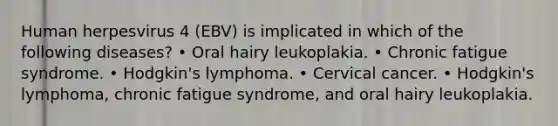 Human herpesvirus 4 (EBV) is implicated in which of the following diseases? • Oral hairy leukoplakia. • Chronic fatigue syndrome. • Hodgkin's lymphoma. • Cervical cancer. • Hodgkin's lymphoma, chronic fatigue syndrome, and oral hairy leukoplakia.