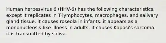 Human herpesvirus 6 (HHV-6) has the following characteristics, except it replicates in T-lymphocytes, macrophages, and salivary gland tissue. it causes roseola in infants. it appears as a mononucleosis-like illness in adults. it causes Kaposi's sarcoma. it is transmitted by saliva.