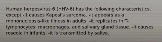 Human herpesvirus 6 (HHV-6) has the following characteristics, except -it causes Kaposi's sarcoma. -it appears as a mononucleosis-like illness in adults. -it replicates in T-lymphocytes, macrophages, and salivary gland tissue. -it causes roseola in infants. -it is transmitted by saliva.