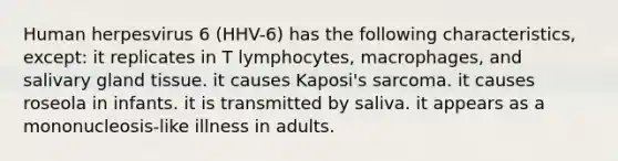 Human herpesvirus 6 (HHV-6) has the following characteristics, except: it replicates in T lymphocytes, macrophages, and salivary gland tissue. it causes Kaposi's sarcoma. it causes roseola in infants. it is transmitted by saliva. it appears as a mononucleosis-like illness in adults.