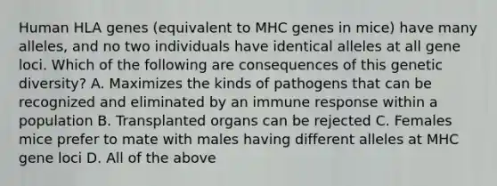 Human HLA genes (equivalent to MHC genes in mice) have many alleles, and no two individuals have identical alleles at all gene loci. Which of the following are consequences of this genetic diversity? A. Maximizes the kinds of pathogens that can be recognized and eliminated by an immune response within a population B. Transplanted organs can be rejected C. Females mice prefer to mate with males having different alleles at MHC gene loci D. All of the above