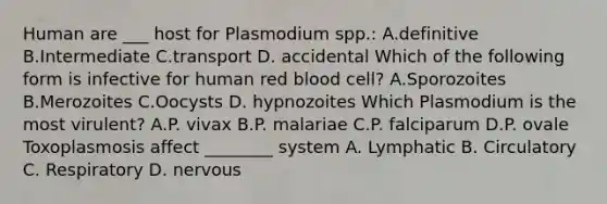 Human are ___ host for Plasmodium spp.: A.definitive B.Intermediate C.transport D. accidental Which of the following form is infective for human red blood cell? A.Sporozoites B.Merozoites C.Oocysts D. hypnozoites Which Plasmodium is the most virulent? A.P. vivax B.P. malariae C.P. falciparum D.P. ovale Toxoplasmosis affect ________ system A. Lymphatic B. Circulatory C. Respiratory D. nervous