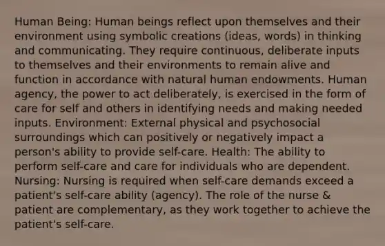 Human Being: Human beings reflect upon themselves and their environment using symbolic creations (ideas, words) in thinking and communicating. They require continuous, deliberate inputs to themselves and their environments to remain alive and function in accordance with natural human endowments. Human agency, the power to act deliberately, is exercised in the form of care for self and others in identifying needs and making needed inputs. Environment: External physical and psychosocial surroundings which can positively or negatively impact a person's ability to provide self-care. Health: The ability to perform self-care and care for individuals who are dependent. Nursing: Nursing is required when self-care demands exceed a patient's self-care ability (agency). The role of the nurse & patient are complementary, as they work together to achieve the patient's self-care.