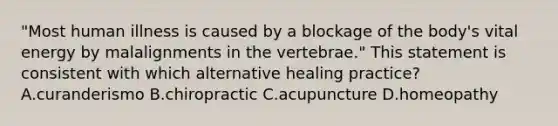 "Most human illness is caused by a blockage of the body's vital energy by malalignments in the vertebrae." This statement is consistent with which alternative healing practice? A.curanderismo B.chiropractic C.acupuncture D.homeopathy