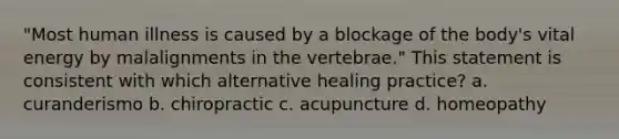 "Most human illness is caused by a blockage of the body's vital energy by malalignments in the vertebrae." This statement is consistent with which alternative healing practice? a. curanderismo b. chiropractic c. acupuncture d. homeopathy