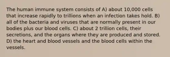 The human immune system consists of A) about 10,000 cells that increase rapidly to trillions when an infection takes hold. B) all of the bacteria and viruses that are normally present in our bodies plus our blood cells. C) about 2 trillion cells, their secretions, and the organs where they are produced and stored. D) the heart and blood vessels and the blood cells within the vessels.