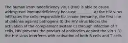 The human immunodeficiency virus (HIV) is able to cause widespread immunodeficiency because ________. A) the HIV virus infiltrates the cells responsible for innate immunity, the first line of defense against pathogens B) the HIV virus blocks the activation of the complement system C) through infection of T cells, HIV prevents the product of antibodies against the virus D) the HIV virus interferes with activation of both B cells and T cells