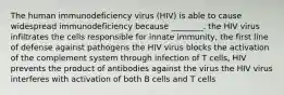 The human immunodeficiency virus (HIV) is able to cause widespread immunodeficiency because ________. the HIV virus infiltrates the cells responsible for innate immunity, the first line of defense against pathogens the HIV virus blocks the activation of the complement system through infection of T cells, HIV prevents the product of antibodies against the virus the HIV virus interferes with activation of both B cells and T cells