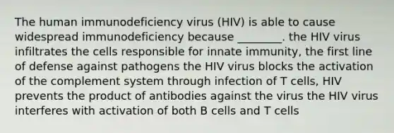 The human immunodeficiency virus (HIV) is able to cause widespread immunodeficiency because ________. the HIV virus infiltrates the cells responsible for innate immunity, the first line of defense against pathogens the HIV virus blocks the activation of the complement system through infection of T cells, HIV prevents the product of antibodies against the virus the HIV virus interferes with activation of both B cells and T cells