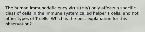 The human immunodeficiency virus (HIV) only affects a specific class of cells in the immune system called helper T cells, and not other types of T cells. Which is the best explanation for this observation?