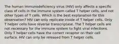 The human immunodeficiency virus (HIV) only affects a specific class of cells in the immune system called T helper cells, and not other types of T cells. Which is the best explanation for this observation? HIV can only replicate inside of T helper cells. Only T helper cells have reverse transcriptase. The T helper cells are not necessary for the immune system to fight viral infections. Only T helper cells have the correct receptor on their cell surface. HIV can only be released from T helper cells.