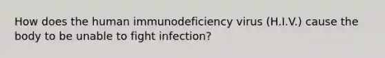 How does the human immunodeficiency virus (H.I.V.) cause the body to be unable to fight infection?