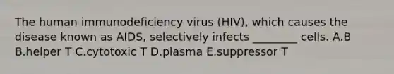 The human immunodeficiency virus (HIV), which causes the disease known as AIDS, selectively infects ________ cells. A.B B.helper T C.cytotoxic T D.plasma E.suppressor T