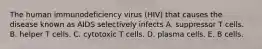 The human immunodeficiency virus (HIV) that causes the disease known as AIDS selectively infects A. suppressor T cells. B. helper T cells. C. cytotoxic T cells. D. plasma cells. E. B cells.