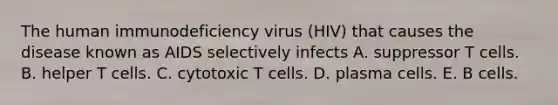 The human immunodeficiency virus (HIV) that causes the disease known as AIDS selectively infects A. suppressor T cells. B. helper T cells. C. cytotoxic T cells. D. plasma cells. E. B cells.