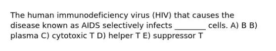 The human immunodeficiency virus (HIV) that causes the disease known as AIDS selectively infects ________ cells. A) B B) plasma C) cytotoxic T D) helper T E) suppressor T