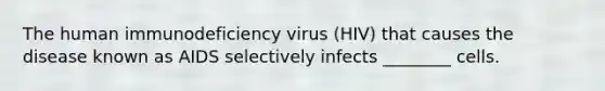 The human immunodeficiency virus (HIV) that causes the disease known as AIDS selectively infects ________ cells.