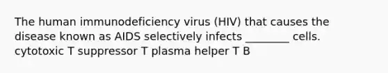 The human immunodeficiency virus (HIV) that causes the disease known as AIDS selectively infects ________ cells. cytotoxic T suppressor T plasma helper T B